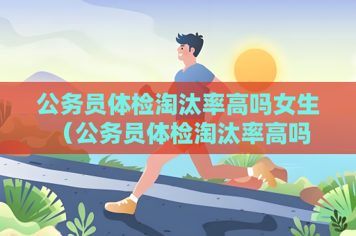 公务员体检淘汰率高吗女生 （公务员体检淘汰率高吗？女生是否更容易）