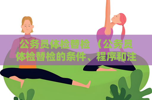 公务员体检替检 （公务员体检替检的条件、程序和注意事项）