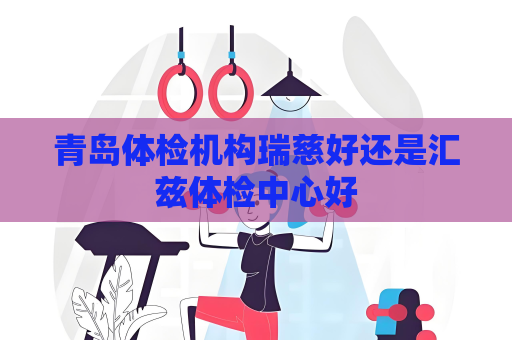青岛体检机构瑞慈好还是汇兹体检中心好