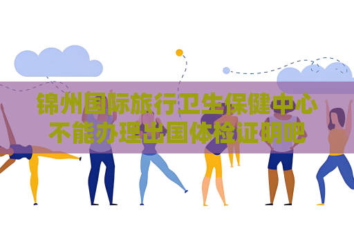 锦州国际旅行卫生保健中心不能办理出国体检证明吧