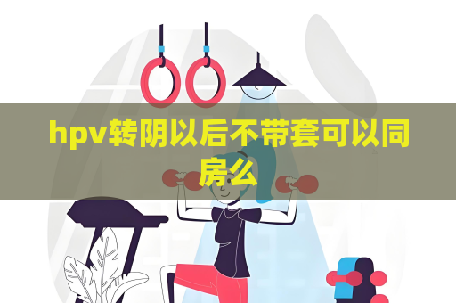 hpv转阴以后不带套可以同房么