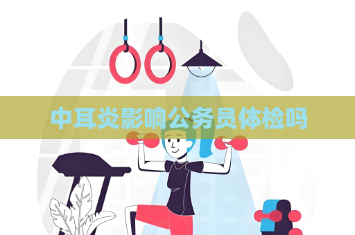 中耳炎影响公务员体检吗