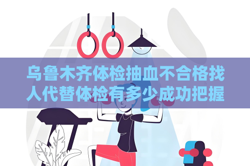 乌鲁木齐体检抽血不合格找人代替体检有多少成功把握