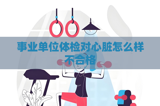 事业单位体检对心脏怎么样不合格