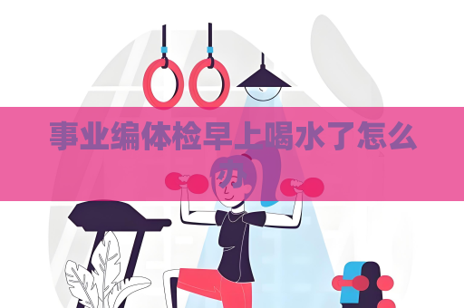 事业编体检早上喝水了怎么办