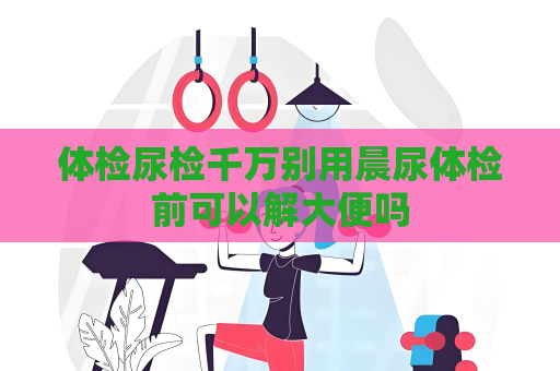 体检尿检千万别用晨尿体检前可以解大便吗