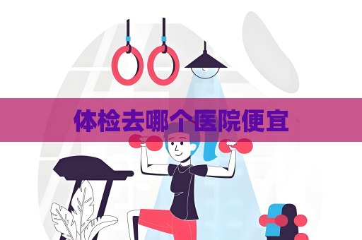 体检去哪个医院便宜