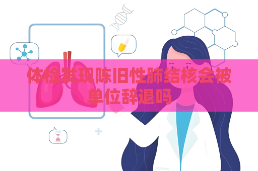 体检发现陈旧性肺结核会被单位辞退吗