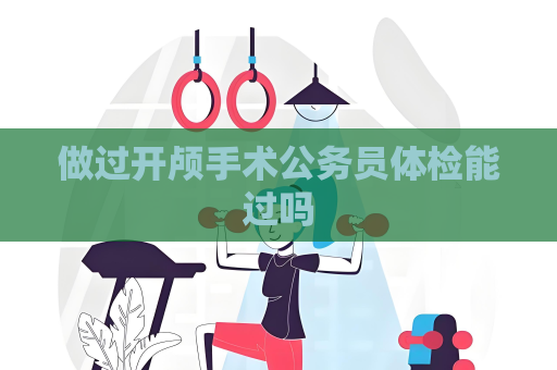 做过开颅手术公务员体检能过吗