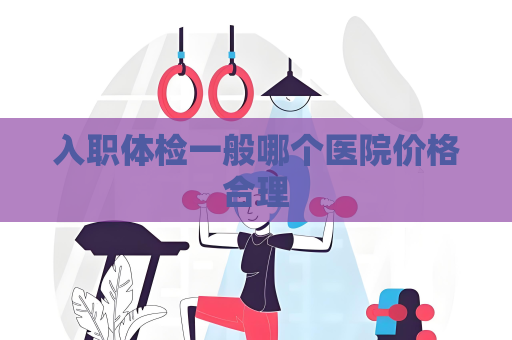 入职体检一般哪个医院价格合理