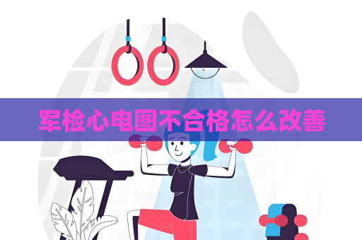 军检心电图不合格怎么改善