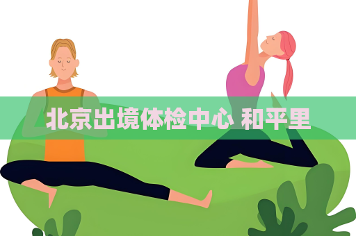 北京出境体检中心 和平里