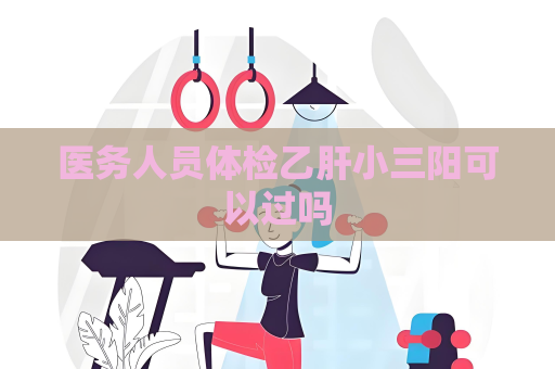 医务人员体检乙肝小三阳可以过吗