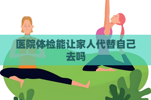 医院体检能让家人代替自己去吗