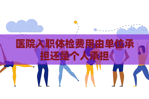 医院入职体检费用由单位承担还是个人承担