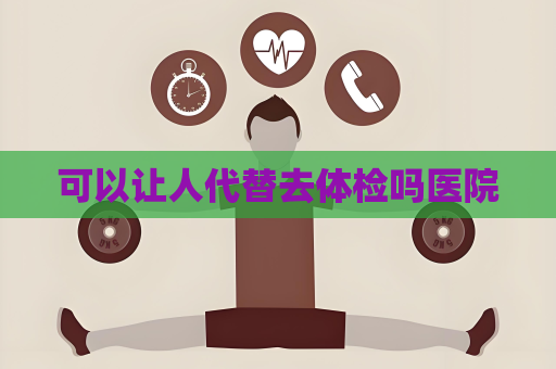 可以让人代替去体检吗医院