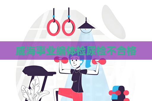 威海事业编体检尿检不合格