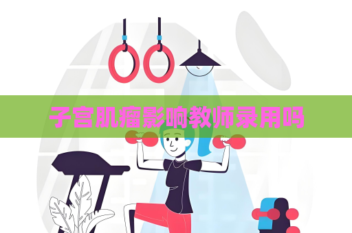子宫肌瘤影响教师录用吗