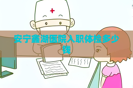 安宁鑫湖医院入职体检多少钱