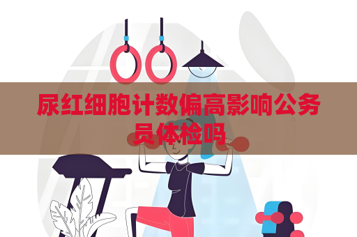 尿红细胞计数偏高影响公务员体检吗