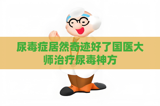 尿毒症居然奇迹好了国医大师治疗尿毒神方