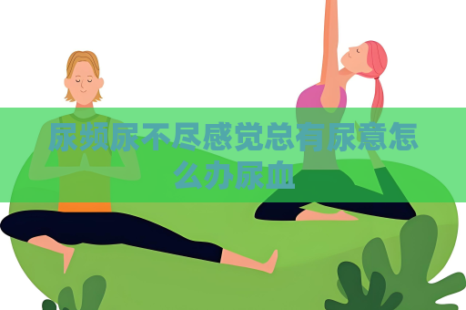 尿频尿不尽感觉总有尿意怎么办尿血