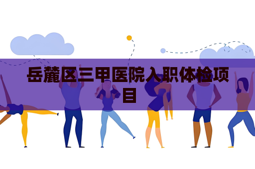 岳麓区三甲医院入职体检项目