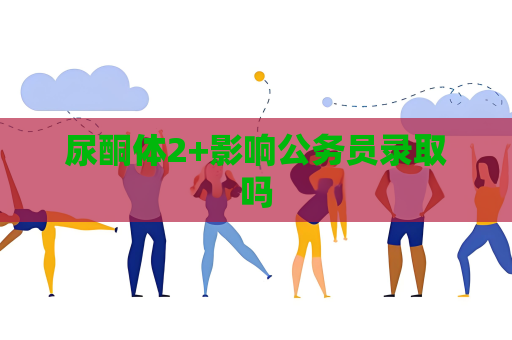尿酮体2+影响公务员录取吗
