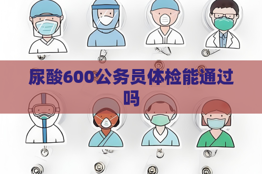 尿酸600公务员体检能通过吗