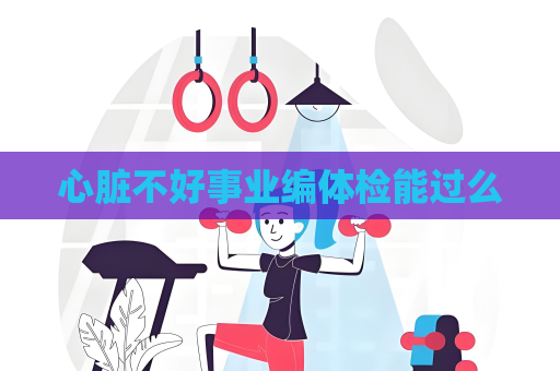 心脏不好事业编体检能过么
