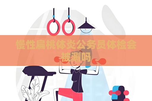 慢性扁桃体炎公务员体检会被涮吗
