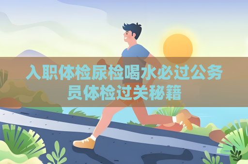 入职体检尿检喝水必过公务员体检过关秘籍