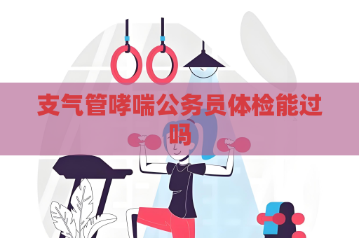 支气管哮喘公务员体检能过吗