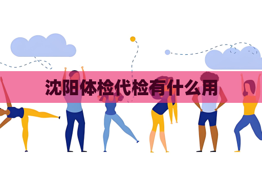 沈阳体检代检有什么用