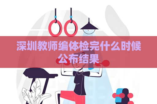 深圳教师编体检完什么时候公布结果