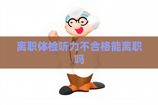 离职体检听力不合格能离职吗