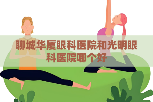 聊城华厦眼科医院和光明眼科医院哪个好