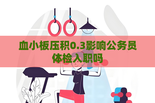 血小板压积0.3影响公务员体检入职吗