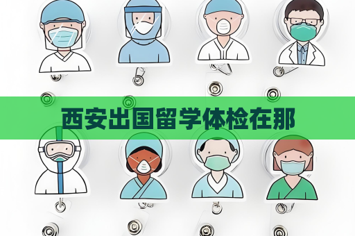 西安出国留学体检在那