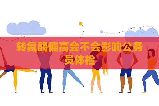 转氨酶偏高会不会影响公务员体检