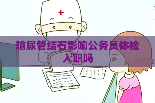 输尿管结石影响公务员体检入职吗