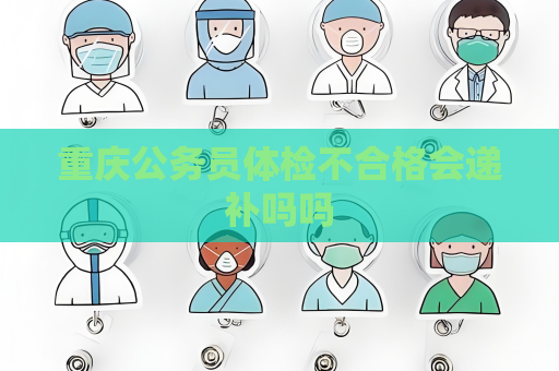 重庆公务员体检不合格会递补吗吗