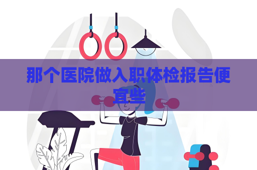 那个医院做入职体检报告便宜些
