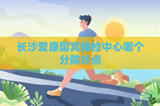 长沙爱康国宾体检中心哪个分院好点