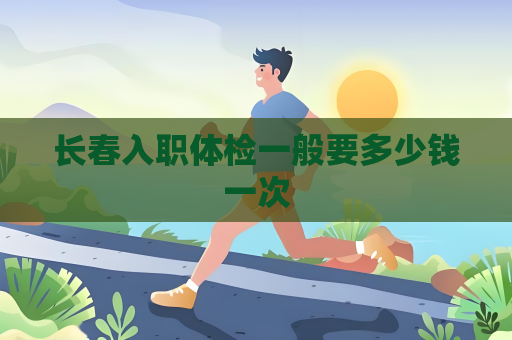 长春入职体检一般要多少钱一次