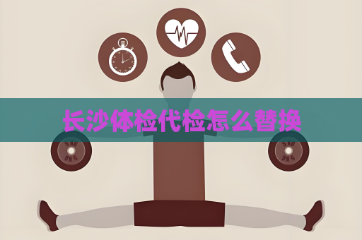 长沙体检代检怎么替换