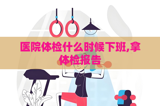 医院体检什么时候下班,拿体检报告
