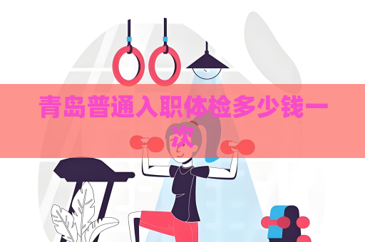 青岛普通入职体检多少钱一次