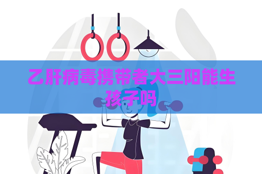 乙肝病毒携带者大三阳能生孩子吗