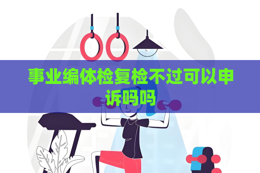 事业编体检复检不过可以申诉吗吗